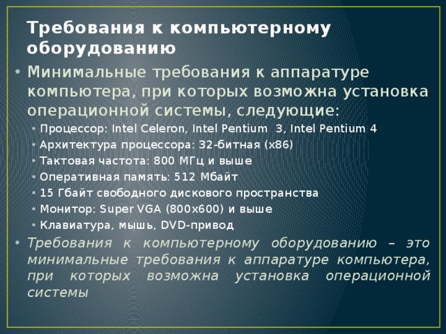 Требования к компьютерному оборудованию Минимальные требования к аппаратуре компьютера, при которых возможна установка операционной системы, следующие: Процессор: Intel Celeron, Intel Pentium 3, Intel Pentium 4 Архитектура процессора: 32-битная (x86) Тактовая частота: 800 МГц и выше Оперативная память: 512 Мбайт 15 Гбайт свободного дискового пространства Монитор: Super VGA (800x600) и выше Клавиатура, мышь, DVD-привод Процессор: Intel Celeron, Intel Pentium 3, Intel Pentium 4 Архитектура процессора: 32-битная (x86) Тактовая частота: 800 МГц и выше Оперативная память: 512 Мбайт 15 Гбайт свободного дискового пространства Монитор: Super VGA (800x600) и выше Клавиатура, мышь, DVD-привод Требования к компьютерному оборудованию – это минимальные требования к аппаратуре компьютера, при которых возможна установка операционной системы 