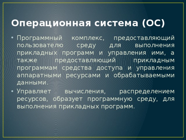 Операционная система (ОС) Программный комплекс, предоставляющий пользователю среду для выполнения прикладных программ и управления ими, а также предоставляющий прикладным программам средства доступа и управления аппаратными ресурсами и обрабатываемыми данными. Управляет вычисления, распределением ресурсов, образует программную среду, для выполнения прикладных программ. 