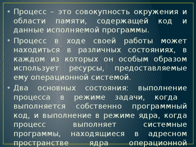 Процесс – это совокупность окружения и области памяти, содержащей код и данные исполняемой программы. Процесс в ходе своей работы может находиться в различных состояниях, в каждом из которых он особым образом использует ресурсы, предоставляемые ему операционной системой. Два основных состояния: выполнение процесса в режиме задачи, когда выполняется собственно программный код, и выполнение в режиме ядра, когда процесс выполняет системные программы, находящиеся в адресном пространстве ядра операционной системы 