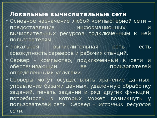 Локальные вычислительные сети Основное назначение любой компьютерной сети – предоставление информационных и вычислительных ресурсов подключенным к ней пользователям. Локальная вычислительная сеть есть совокупность серверов и рабочих станций. Сервер - компьютер, подключенный к сети и обеспечивающий ее пользователей определенными услугами. Серверы могут осуществлять хранение данных, управление базами данных, удаленную обработку заданий, печать заданий и ряд других функций, потребность в которых может возникнуть у пользователей сети. Сервер – источник ресурсов сети. 