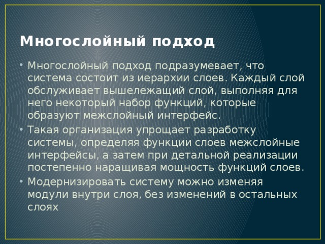 Многослойный подход Многослойный подход подразумевает, что система состоит из иерархии слоев. Каждый слой обслуживает вышележащий слой, выполняя для него некоторый набор функций, которые образуют межслойный интерфейс. Такая организация упрощает разработку системы, определяя функции слоев межслойные интерфейсы, а затем при детальной реализации постепенно наращивая мощность функций слоев. Модернизировать систему можно изменяя модули внутри слоя, без изменений в остальных слоях 