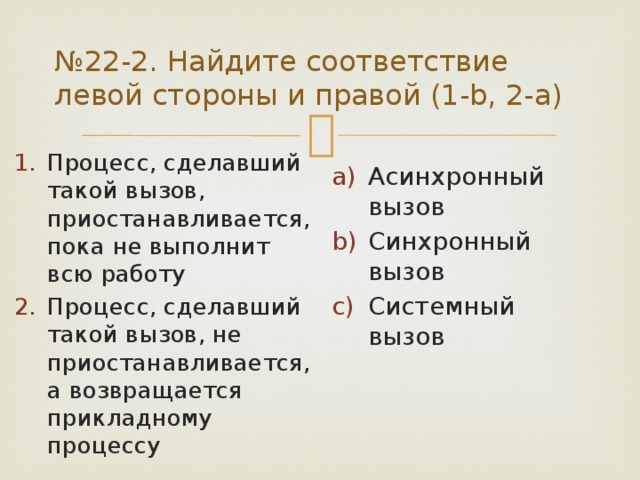 № 22-2. Найдите соответствие левой стороны и правой (1-b, 2-a) Процесс, сделавший такой вызов, приостанавливается, пока не выполнит всю работу Процесс, сделавший такой вызов, не приостанавливается, а возвращается прикладному процессу Асинхронный вызов Синхронный вызов Системный вызов 