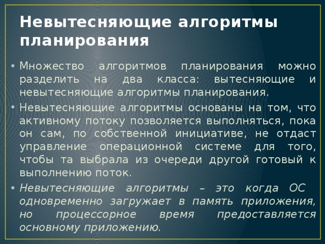 Невытесняющие алгоритмы планирования Множество алгоритмов планирования можно разделить на два класса: вытесняющие и невытесняющие алгоритмы планирования. Невытесняющие алгоритмы основаны на том, что активному потоку позволяется выполняться, пока он сам, по собственной инициативе, не отдаст управление операционной системе для того, чтобы та выбрала из очереди другой готовый к выполнению поток. Невытесняющие алгоритмы – это когда ОС одновременно загружает в память приложения, но процессорное время предоставляется основному приложению. 