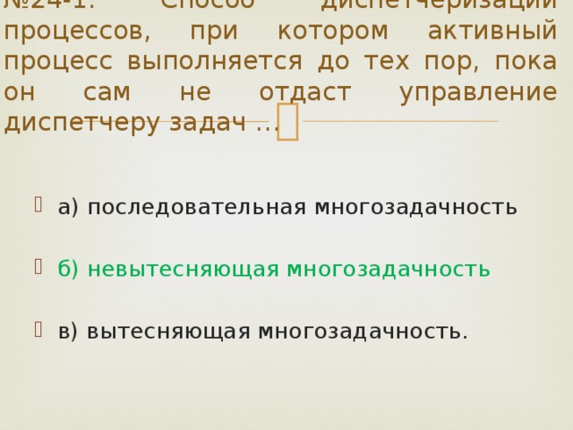 № 24-1. Способ диспетчеризации процессов, при котором активный процесс выполняется до тех пор, пока он сам не отдаст управление диспетчеру задач … а) последовательная многозадачность б) невытесняющая многозадачность в) вытесняющая многозадачность. 