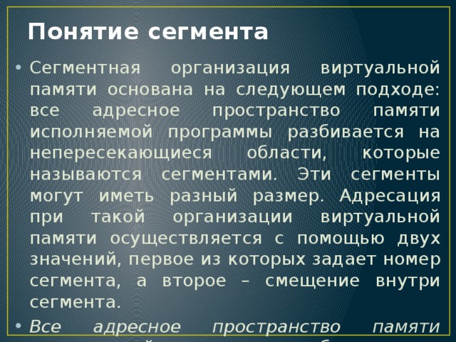 Понятие сегмента Сегментная организация виртуальной памяти основана на следующем подходе: все адресное пространство памяти исполняемой программы разбивается на непересекающиеся области, которые называются сегментами. Эти сегменты могут иметь разный размер. Адресация при такой организации виртуальной памяти осуществляется с помощью двух значений, первое из которых задает номер сегмента, а второе – смещение внутри сегмента. Все адресное пространство памяти исполняемой программы разбивается на непересекающиеся области, которые называются сегментами. 