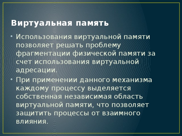 Виртуальная память Использования виртуальной памяти позволяет решать проблему фрагментации физической памяти за счет использования виртуальной адресации. При применении данного механизма каждому процессу выделяется собственная независимая область виртуальной памяти, что позволяет защитить процессы от взаимного влияния. 