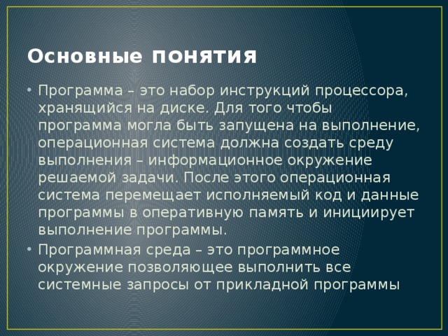 Основные понятия Программа – это набор инструкций процессора, хранящийся на диске. Для того чтобы программа могла быть запущена на выполнение, операционная система должна создать среду выполнения – информационное окружение решаемой задачи. После этого операционная система перемещает исполняемый код и данные программы в оперативную память и инициирует выполнение программы. Программная среда – это программное окружение позволяющее выполнить все системные запросы от прикладной программы 