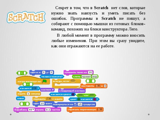  Секрет в том, что в Scratch нет слов, которые нужно знать наизусть и уметь писать без ошибок. Программы в Scratch не пишут, а собирают с помощью мышки из готовых блоков-команд, похожих на блоки конструктора Лего.  В любой момент в программу можно вносить любые изменения. При этом вы сразу увидите, как они отражаются на ее работе.   