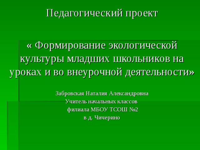 Педагогический проект « Формирование экологической культуры младших школьников на уроках и во внеурочной деятельности»  Забровская Наталия Александровна Учитель начальных классов   филиала МБОУ ТСОШ №2 в д. Чичерино 