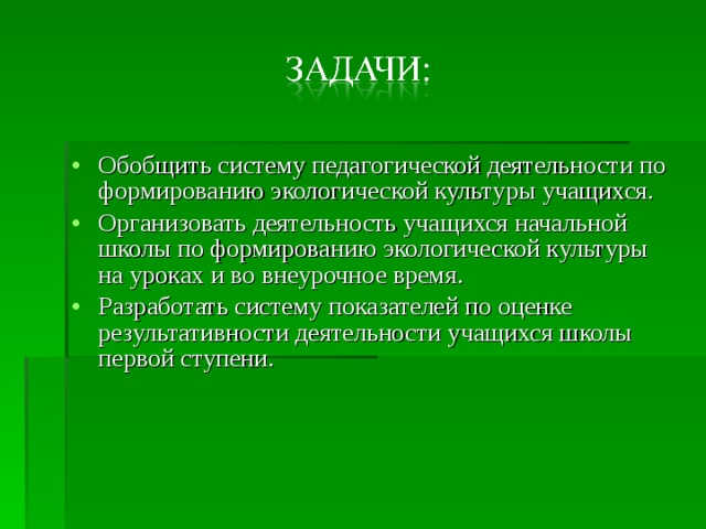 Обобщить систему педагогической деятельности по формированию экологической культуры учащихся. Организовать деятельность учащихся начальной школы по формированию экологической культуры на уроках и во внеурочное время. Разработать систему показателей по оценке результативности деятельности учащихся школы первой ступени. 