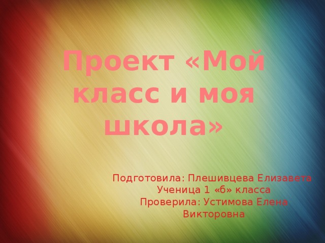 Проект «Мой класс и моя школа» Подготовила: Плешивцева Елизавета  Ученица 1 «б» класса  Проверила: Устимова Елена Викторовна 