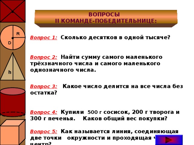 ● ВОПРОСЫ II КОМАНДЕ-ПОБЕДИТЕЛЬНИЦЕ: ● R  Вопрос 1 :  Сколько десятков в одной тысяче?  Вопрос 2:  Найти сумму самого маленького трёхзначного числа и самого маленького однозначного числа.  Вопрос 3:  Какое число делится на все числа без остатка?   Вопрос 4:  Купили 500 г сосисок, 200 г творога и 300 г печенья. Каков общий вес покупки?  Вопрос 5:  Как называется линия, соединяющая две точки окружности и проходящая через её центр? D h 