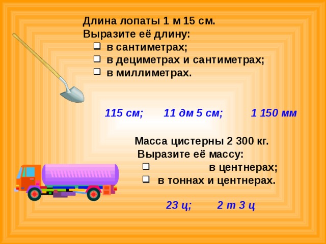  Длина лопаты 1 м 15 см.  Выразите её длину:  в сантиметрах;  в дециметрах и сантиметрах;  в миллиметрах. 115 см; 11 дм 5 см; 1 150 мм  Масса цистерны 2 300 кг.  Выразите её массу:   в центнерах;   в тоннах и центнерах. 23 ц; 2 т 3 ц  