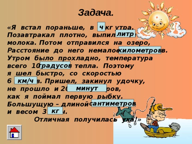 Задача. «Я встал пораньше, в 4 кг утра. Позавтракал плотно, выпил 1 км молока. Потом отправился на озеро, Расстояние до него немалое, 5 градусов. Утром было прохладно, температура всего 10 часов тепла. Поэтому я шел быстро, со скоростью 6 метров. Пришел, закинул удочку, не прошло и 20 сантиметров, как я поймал первую рыбку. Большущую – длиной 50 минут и весом 3 км/ч.  Отличная получилась уха!» ч литр километров градусов км/ч минут сантиметров кг 