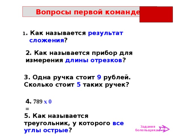 Вопросы первой команде: 1 . Как называется результат сложения ? 2. Как называется прибор для измерения длины отрезков ? 3. Одна ручка стоит 9 рублей. Сколько стоит 5 таких ручек? 4. 789 х 0 = 5. Как называется треугольник, у которого все углы острые ? Задания болельщикам 
