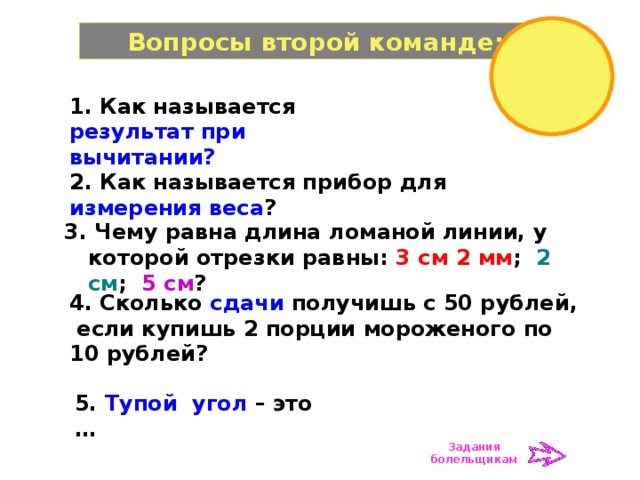 Вопросы второй команде: 1. Как называется результат при вычитании? 2. Как называется прибор для измерения веса ? 3. Чему равна длина ломаной линии, у которой отрезки равны: 3 см 2 мм ; 2 см ; 5 см ? 4. Сколько сдачи получишь с 50 рублей, если купишь 2 порции мороженого по 10 рублей? 5. Тупой угол – это … Задания болельщикам 