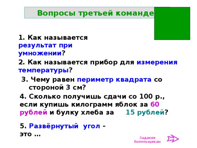 Вопросы третьей команде: 1. Как называется результат при умножении ? 2. Как называется прибор для измерения температуры ? 3. Чему равен периметр квадрата со стороной 3 см? 4. Сколько получишь сдачи со 100 р., если купишь килограмм яблок за 60 рублей и булку хлеба за 15 рублей ? 5. Развёрнутый угол – это … Задания болельщикам 