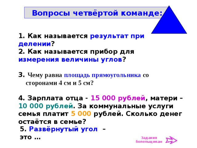 Вопросы четвёртой команде: 1. Как называется результат при делении ? 2. Как называется прибор для измерения величины углов ? 3. Чему равна площадь прямоугольника со сторонами 4 см и 5 см? 4. Зарплата отца - 15 000 рублей , матери – 10 000 рублей . За коммунальные услуги семья платит 5 000 рублей. Сколько денег остаётся в семье? 5. Развёрнутый угол – это … Задания болельщикам 