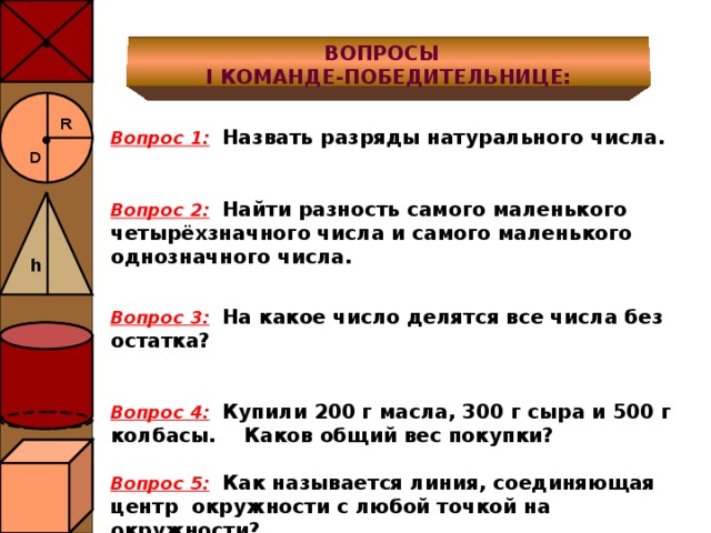 ● ВОПРОСЫ I КОМАНДЕ-ПОБЕДИТЕЛЬНИЦЕ: ● R  Вопрос 1 :  Назвать разряды натурального числа.   Вопрос 2:  Найти разность самого маленького четырёхзначного числа и самого маленького однозначного числа.  Вопрос 3:  На какое число делятся все числа без остатка?   Вопрос 4:  Купили 200 г масла, 300 г сыра и 500 г колбасы. Каков общий вес покупки?  Вопрос 5:  Как называется линия, соединяющая центр окружности с любой точкой на окружности? D h 