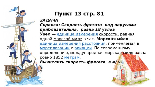 Пункт 13 стр. 81 ЗАДАЧА Справка: Скорость фрегата под парусами приблизительна, равна 18 узлов У́зел  —  единица измерения   скорости , равная одной  морской миле  в час. Морска́я ми́ля  —  единица измерения расстояния , применяемая в  мореплавании  и  авиации . По современному определению, международная морская миля равна ровно 1852  метрам . Вычислить скорость фрегата в м/ ч.
