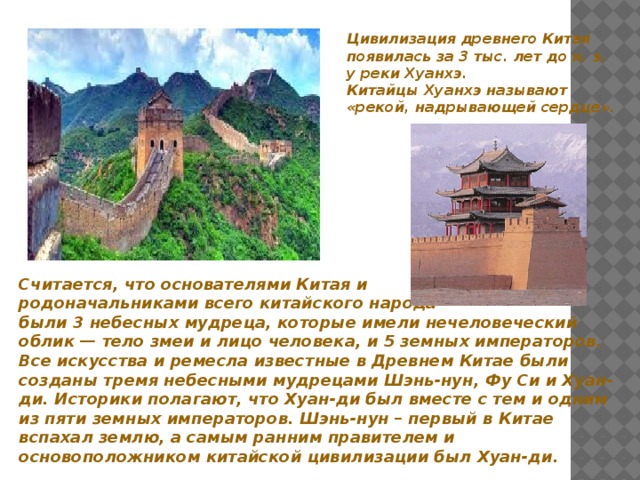 Цивилизация древнего Китая появилась за 3 тыс. лет до н. э. у реки Хуанхэ. Китайцы Хуанхэ называют «рекой, надрывающей сердце». Считается, что основателями Китая и родоначальниками всего китайского народа были 3 небесных мудреца, которые имели нечеловеческий облик — тело змеи и лицо человека, и 5 земных императоров. Все искусства и ремесла известные в Древнем Китае были созданы тремя небесными мудрецами Шэнь-нун, Фу Си и Хуан-ди. Историки полагают, что Хуан-ди был вместе с тем и одним из пяти земных императоров. Шэнь-нун – первый в Китае вспахал землю, а самым ранним правителем и основоположником китайской цивилизации был Хуан-ди. 