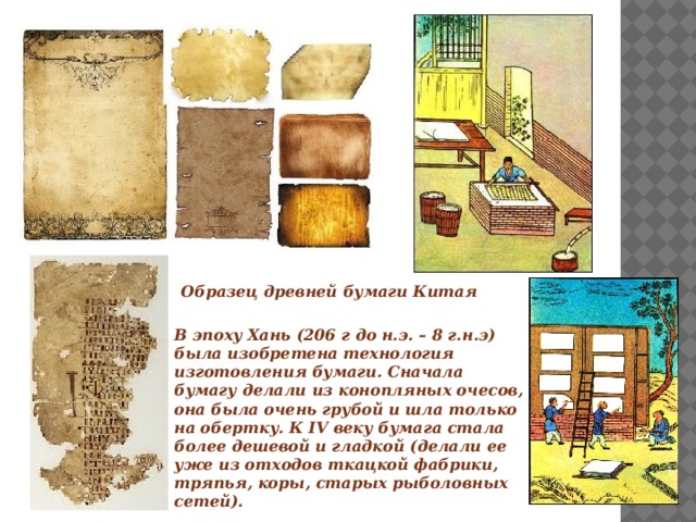   Образец древней бумаги Китая В эпоху Хань (206 г до н.э. – 8 г.н.э) была изобретена технология изготовления бумаги. Сначала бумагу делали из конопляных очесов, она была очень грубой и шла только на обертку. К IV веку бумага стала более дешевой и гладкой (делали ее уже из отходов ткацкой фабрики, тряпья, коры, старых рыболовных сетей). 