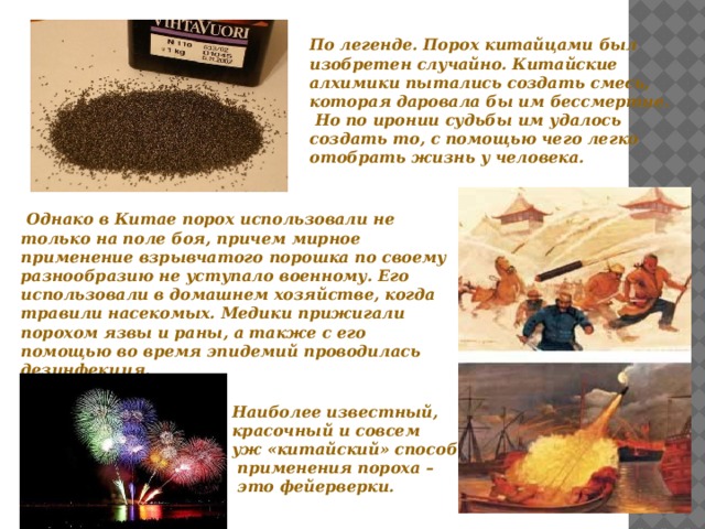 По легенде. Порох китайцами был изобретен случайно. Китайские алхимики пытались создать смесь, которая даровала бы им бессмертие.  Но по иронии судьбы им удалось создать то, с помощью чего легко отобрать жизнь у человека.   Однако в Китае порох использовали не только на поле боя, причем мирное применение взрывчатого порошка по своему разнообразию не уступало военному. Его использовали в домашнем хозяйстве, когда травили насекомых. Медики прижигали порохом язвы и раны, а также с его помощью во время эпидемий проводилась дезинфекция.   Наиболее известный, красочный и совсем уж «китайский» способ  применения пороха –  это фейерверки. 