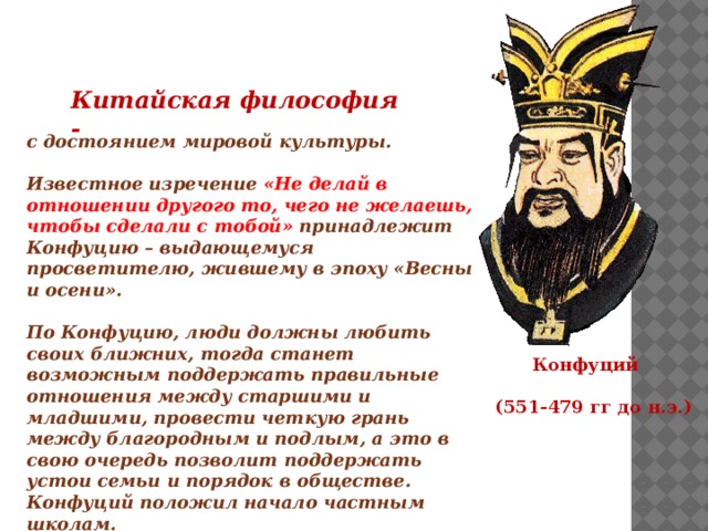 Китайская философия - с достоянием мировой культуры.  Известное изречение «Не делай в отношении другого то, чего не желаешь, чтобы сделали с тобой» принадлежит Конфуцию – выдающемуся просветителю, жившему в эпоху «Весны и осени».  По Конфуцию, люди должны любить своих ближних, тогда станет возможным поддержать правильные отношения между старшими и младшими, провести четкую грань между благородным и подлым, а это в свою очередь позволит поддержать устои семьи и порядок в обществе. Конфуций положил начало частным школам.   Конфуций  (551-479 гг до н.э.) 