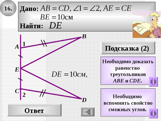 1 6 . Дано:  Найти: В 1 А Подсказка (2)  Необходимо доказать равенство треугольников A В E  и  С DE .  E С Необходимо вспомнить свойство смежных углов.  2 D Ответ 