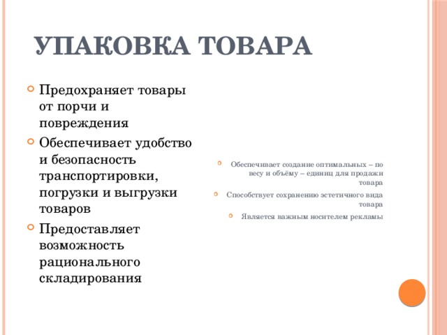 Упаковка товара Предохраняет товары от порчи и повреждения Обеспечивает удобство и безопасность транспортировки, погрузки и выгрузки товаров Предоставляет возможность рационального складирования Обеспечивает создание оптимальных – по весу и объёму – единиц для продажи товара Способствует сохранению эстетичного вида товара Является важным носителем рекламы 
