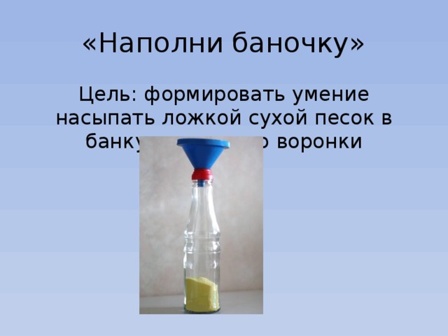 «Наполни баночку» Цель: формировать умение насыпать ложкой сухой песок в банку с помощью воронки 