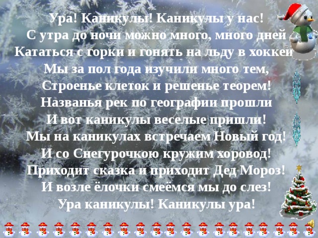 Ура! Каникулы! Каникулы у нас! С утра до ночи можно много, много дней Кататься с горки и гонять на льду в хоккей! Мы за пол года изучили много тем, Строенье клеток и решенье теорем! Названья рек по географии прошли И вот каникулы веселые пришли! Мы на каникулах встречаем Новый год! И со Снегурочкою кружим хоровод! Приходит сказка и приходит Дед Мороз! И возле ёлочки смеёмся мы до слез! Ура каникулы! Каникулы ура! 