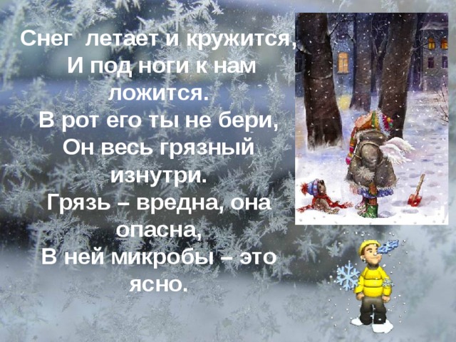 Снег летает и кружится,  И под ноги к нам ложится. В рот его ты не бери, Он весь грязный изнутри. Грязь – вредна, она опасна, В ней микробы – это ясно.  