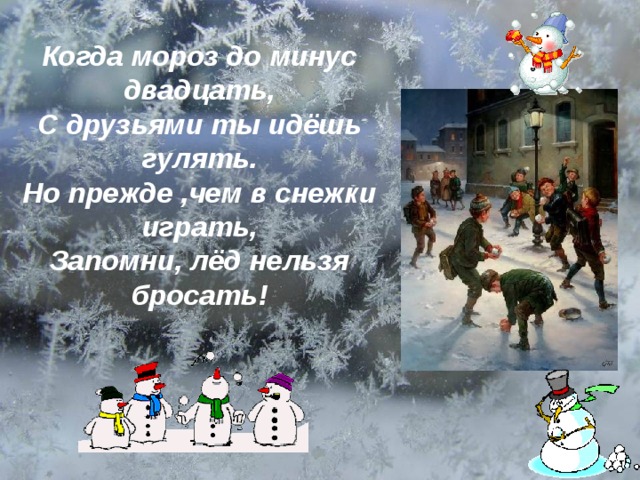  Когда мороз до минус двадцать, С друзьями ты идёшь гулять. Но прежде ,чем в снежки играть, Запомни, лёд нельзя бросать!  