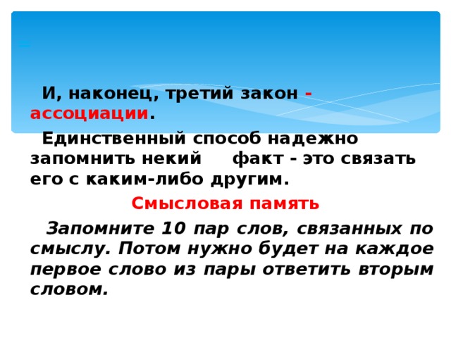 =   И, наконец, третий закон - ассоциации .  Единственный способ надежно запомнить некий факт - это связать его с каким-либо другим. Смысловая память  Запомните 10 пар слов, связанных по смыслу. Потом нужно будет на каждое первое слово из пары ответить вторым словом.  