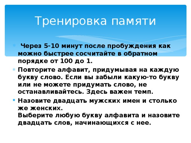 Тренировка памяти  Через 5-10 минут после пробуждения как можно быстрее сосчитайте в обратном порядке от 100 до 1. Повторите алфавит, придумывая на каждую букву слово. Если вы забыли какую-то букву или не можете придумать слово, не останавливайтесь. Здесь важен темп. Назовите двадцать мужских имен и столько же женских.  Выберите любую букву алфавита и назовите двадцать слов, начинающихся с нее.    