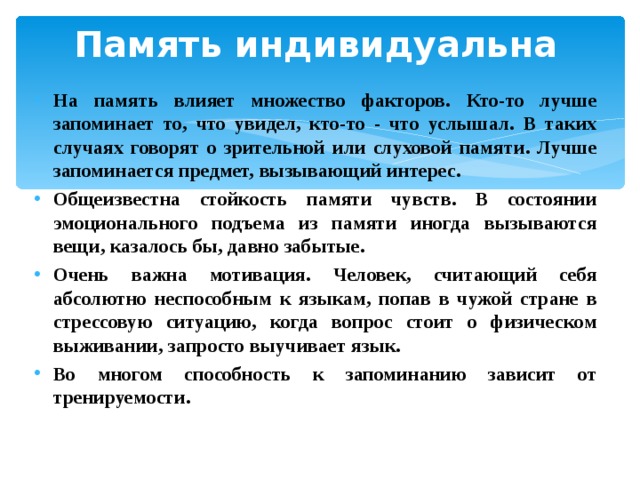 Память индивидуальна   На память влияет множество факторов. Кто-то лучше запоминает то, что увидел, кто-то - что услышал. В таких случаях говорят о зрительной или слуховой памяти. Лучше запоминается предмет, вызывающий интерес. Общеизвестна стойкость памяти чувств. В состоянии эмоционального подъема из памяти иногда вызываются вещи, казалось бы, давно забытые. Очень важна мотивация. Человек, считающий себя абсолютно неспособным к языкам, попав в чужой стране в стрессовую ситуацию, когда вопрос стоит о физическом выживании, запросто выучивает язык. Во многом способность к запоминанию зависит от тренируемости. 