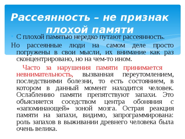  Рассеянность – не признак плохой памяти С плохой памятью нередко путают рассеянность. Но рассеянные люди на самом деле просто погружены в свои мысли, их внимание как раз сконцентрировано, но на чем-то ином.  Часто за нарушения памяти принимается невнимательность, вызванная переутомлением, последствиями болезни, то есть состоянием, в котором в данный момент находится человек. Ослаблению памяти препятствуют запахи. Это объясняется соседством центра обоняния с «запоминающей» зоной мозга. Острая реакция памяти на запахи, видимо, запрограммирована: роль запахов в выживании древнего человека была очень велика. 