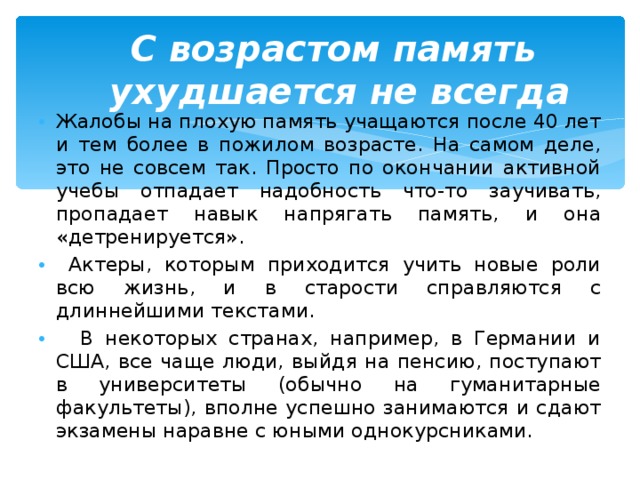  С возрастом память  ухудшается не всегда   Жалобы на плохую память учащаются после 40 лет и тем более в пожилом возрасте. На самом деле, это не совсем так. Просто по окончании активной учебы отпадает надобность что-то заучивать, пропадает навык напрягать память, и она «детренируется».  Актеры, которым приходится учить новые роли всю жизнь, и в старости справляются с длиннейшими текстами.  В некоторых странах, например, в Германии и США, все чаще люди, выйдя на пенсию, поступают в университеты (обычно на гуманитарные факультеты), вполне успешно занимаются и сдают экзамены наравне с юными однокурсниками.  