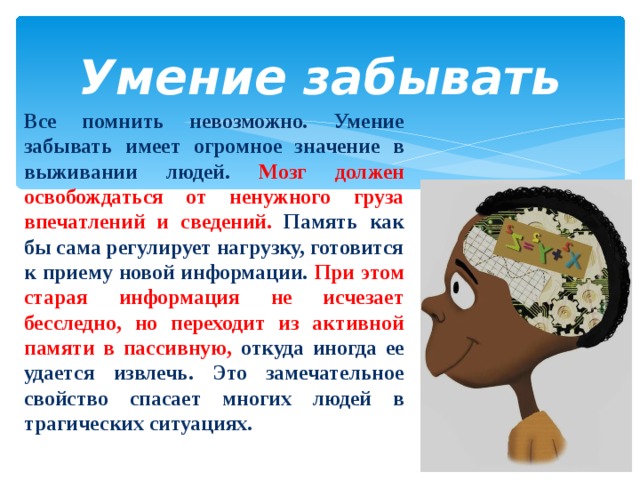  Умение забывать   Все помнить невозможно. Умение забывать имеет огромное значение в выживании людей. Мозг должен освобождаться от ненужного груза впечатлений и сведений. Память как бы сама регулирует нагрузку, готовится к приему новой информации. При этом старая информация не исчезает бесследно, но переходит из активной памяти в пассивную, откуда иногда ее удается извлечь. Это замечательное свойство спасает многих людей в трагических ситуациях.  