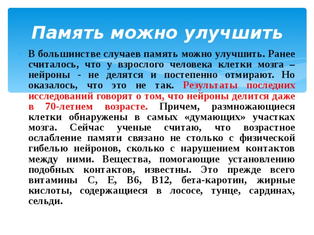   Память можно улучшить   В большинстве случаев память можно улучшить. Ранее считалось, что у взрослого человека клетки мозга – нейроны - не делятся и постепенно отмирают. Но оказалось, что это не так. Результаты последних исследований говорят о том, что нейроны делится даже в 70-летнем возрасте. Причем, размножающиеся клетки обнаружены в самых «думающих» участках мозга. Сейчас ученые считаю, что возрастное ослабление памяти связано не столько с физической гибелью нейронов, сколько с нарушением контактов между ними. Вещества, помогающие установлению подобных контактов, известны. Это прежде всего витамины С, Е, В6, В12, бета-каротин, жирные кислоты, содержащиеся в лососе, тунце, сардинах, сельди. 