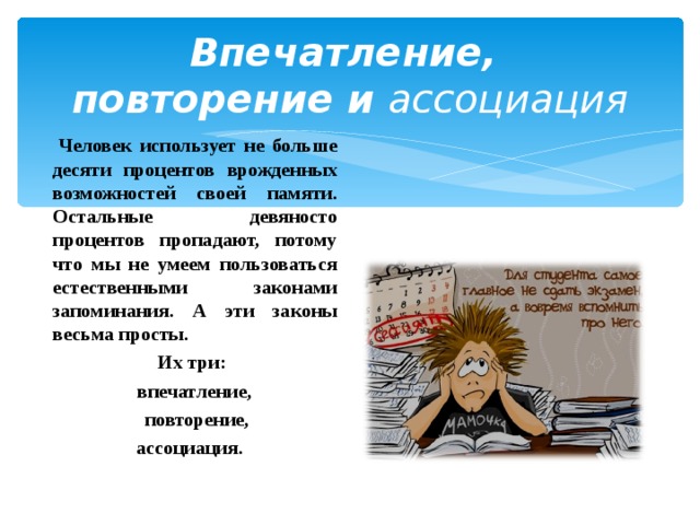 Впечатление,  повторение и ассоциация    Человек использует не больше десяти процентов врожденных возможностей своей памяти. Остальные девяносто процентов пропадают, потому что мы не умеем пользоваться естественными законами запоминания. А эти законы весьма просты.  Их три:  впечатление,  повторение,  ассоциация.  