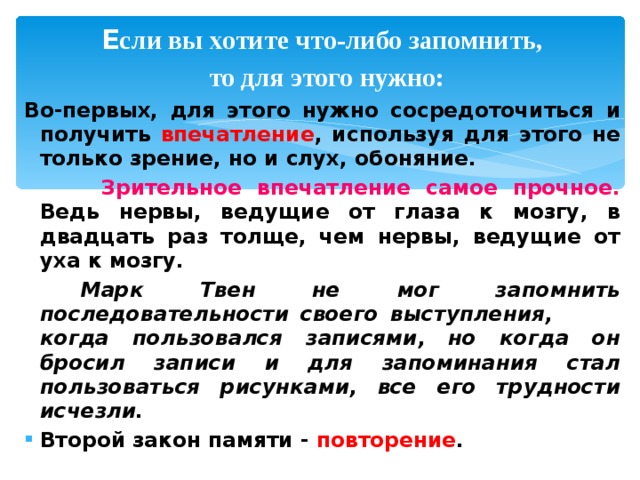  Е сли вы хотите что-либо запомнить,  то для этого нужно: Во-первых, для этого нужно сосредоточиться и получить впечатление , используя для этого не только зрение, но и слух, обоняние.  Зрительное впечатление самое прочное. Ведь нервы, ведущие от глаза к мозгу, в двадцать раз толще, чем нервы, ведущие от уха к мозгу.  Марк Твен не мог запомнить последовательности своего выступления, когда пользовался записями, но когда он бросил записи и для запоминания стал пользоваться рисунками, все его трудности исчезли. Второй закон памяти - повторение . 