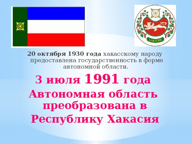 20 октября 1930 года хакасскому народу предоставлена государственность в форме автономной области. 3 июля 1991 года Автономная область преобразована в Республику Хакасия 