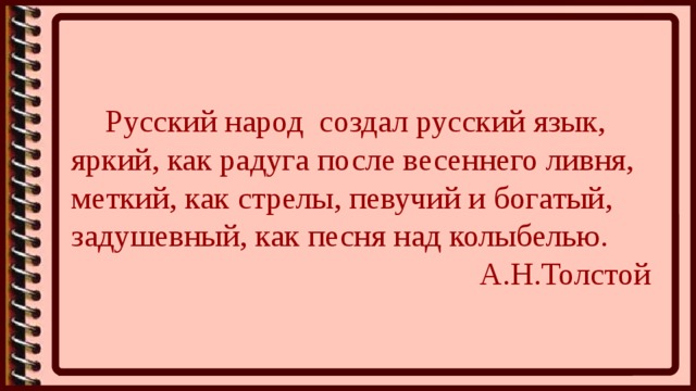   Русский народ  создал русский язык, яркий, как радуга после весеннего ливня, меткий, как стрелы, певучий и богатый, задушевный, как песня над колыбелью.                                                     А.Н.Толстой 