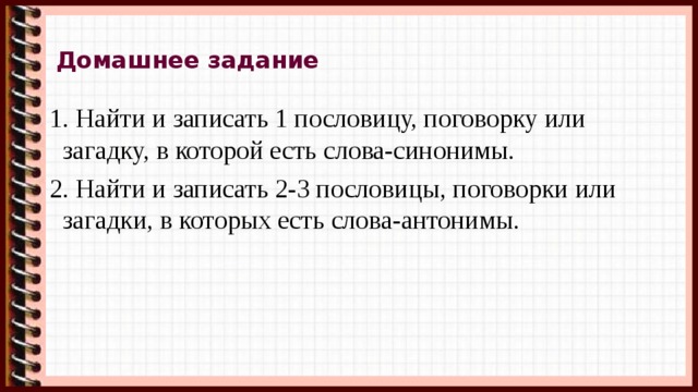 Домашнее задание 1. Найти и записать 1 пословицу, поговорку или загадку, в которой есть слова-синонимы. 2. Найти и записать 2-3 пословицы, поговорки или загадки, в которых есть слова-антонимы. 