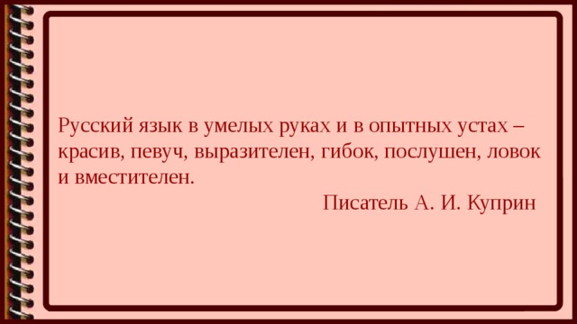 Русский язык в умелых руках и в опытных устах – красив, певуч, выразителен, гибок, послушен, ловок и вместителен.  Писатель А. И. Куприн 