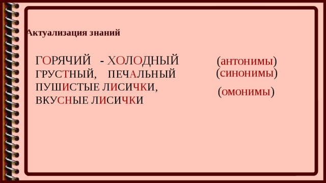 Актуализация знаний  Г О РЯЧИЙ - Х О Л О ДНЫЙ ГРУС Т НЫЙ, ПЕЧ А ЛЬНЫЙ ПУШ И СТЫЕ Л И СИ ЧК И, ВКУ СН ЫЕ Л И СИ ЧК И ( антонимы ) ( синонимы ) ( омонимы ) 