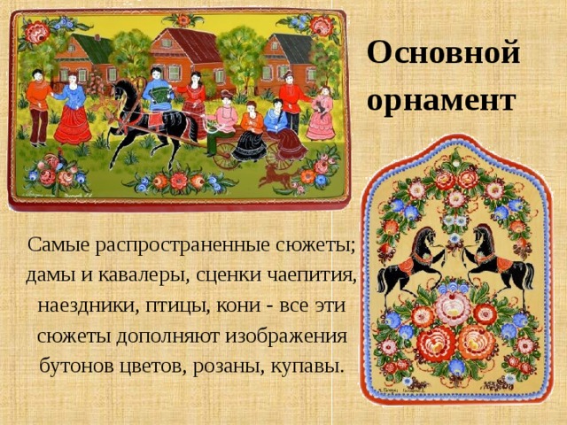 Основной орнамент Самые распространенные сюжеты; дамы и кавалеры, сценки чаепития, наездники, птицы, кони - все эти сюжеты дополняют изображения бутонов цветов, розаны, купавы. 