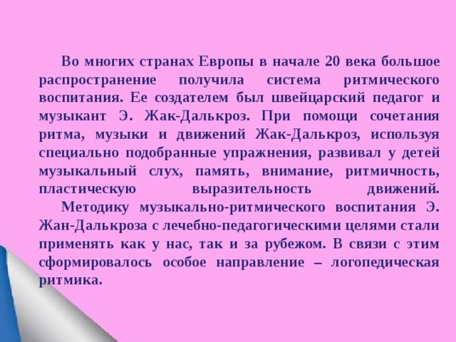  Во многих странах Европы в начале 20 века большое распространение получила система ритмического воспитания. Ее создателем был швейцарский педагог и музыкант Э. Жак-Далькроз. При помощи сочетания ритма, музыки и движений Жак-Далькроз, используя специально подобранные упражнения, развивал у детей музыкальный слух, память, внимание, ритмичность, пластическую выразительность движений.   Методику музыкально-ритмического воспитания Э. Жан-Далькроза с лечебно-педагогическими целями стали применять как у нас, так и за рубежом. В связи с этим сформировалось особое направление – логопедическая ритмика. 